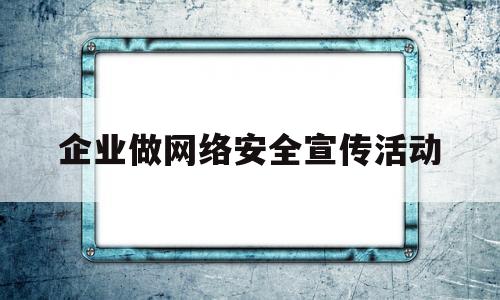 企业做网络安全宣传活动(企业网络安全宣传活动报道稿)