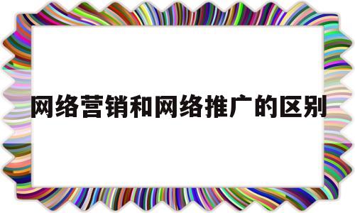 网络营销和网络推广的区别(网络营销与网络推广有什么区别)