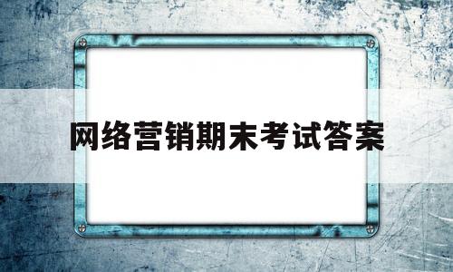 网络营销期末考试答案(大学网络营销期末考试试题)