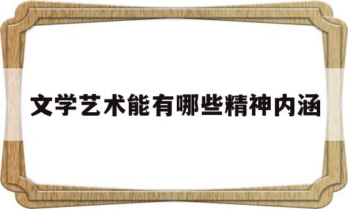 文学艺术能有哪些精神内涵(文学艺术对展示人们的精神世界具有独特作用)