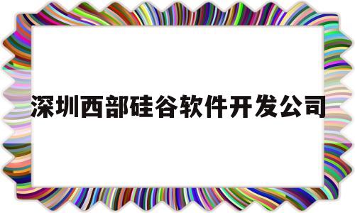 深圳西部硅谷软件开发公司(深圳西部硅谷软件开发公司招聘)