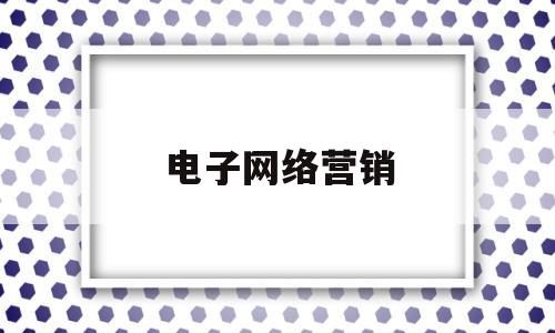 电子网络营销(电子营销和网络营销的区别)