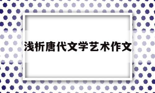 浅析唐代文学艺术作文(唐代文学艺术繁荣的原因)