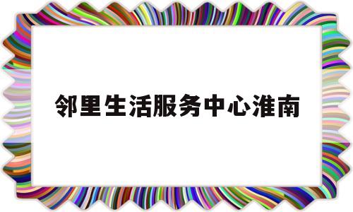 关于邻里生活服务中心淮南的信息