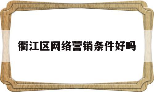 衢江区网络营销条件好吗(衢江区网络营销条件好吗工资高吗)