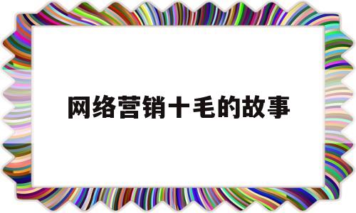 网络营销十毛的故事(网络营销里的故事笑话)