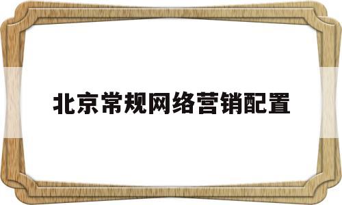 北京常规网络营销配置(北京网络营销公司网页怎么优化)