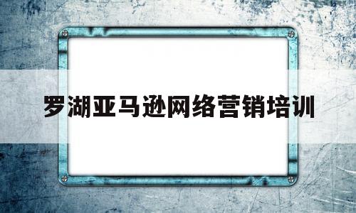 罗湖亚马逊网络营销培训(亚马逊官方培训在深圳哪里)