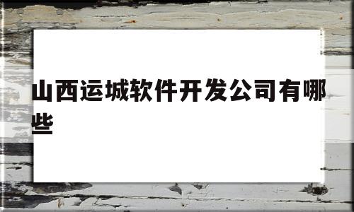 山西运城软件开发公司有哪些(山西运城软件开发公司有哪些公司)