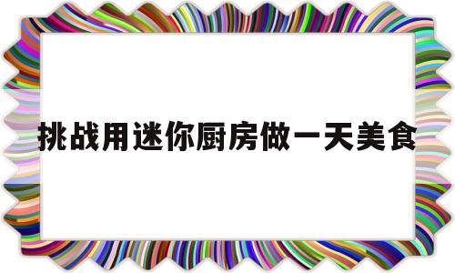 挑战用迷你厨房做一天美食(挑战用迷你厨房做一天美食视频)