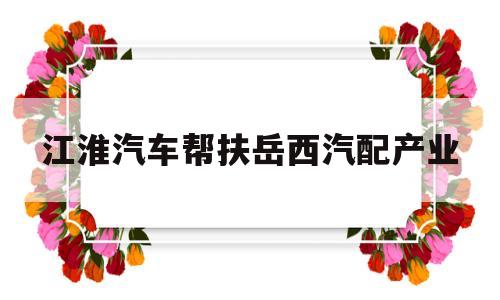 关于江淮汽车帮扶岳西汽配产业的信息