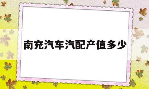 南充汽车汽配产值多少(南充汽车零部件生产企业)