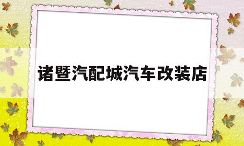 诸暨汽配城汽车改装店(上海凯斯汽配城内汽车改装店)