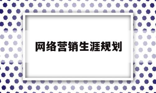 网络营销生涯规划(网络营销生涯规划怎么写)