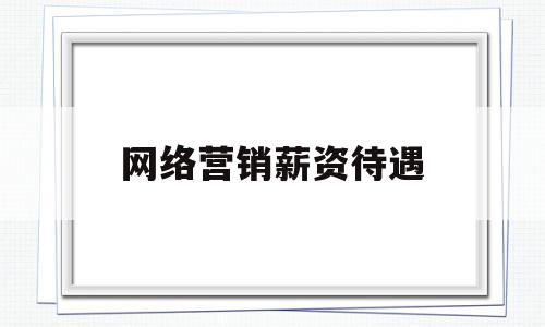 网络营销薪资待遇(网络营销薪资待遇,要求调查三家同类型企业)