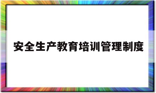 安全生产教育培训管理制度(安全生产教育培训管理制度及流程)