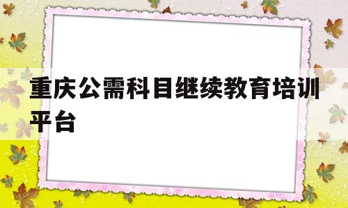 重庆公需科目继续教育培训平台(重庆公需科目继续教育培训平台入口)