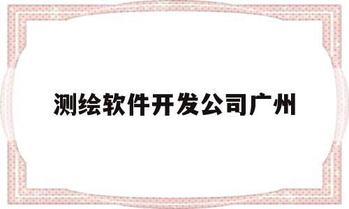 测绘软件开发公司广州(广州有哪里大的测绘公司)