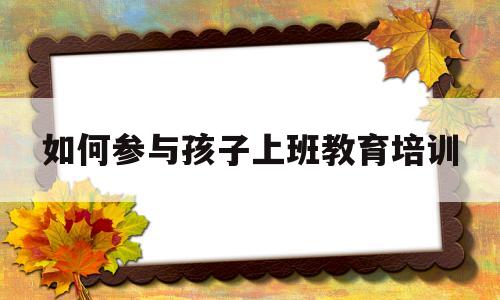 如何参与孩子上班教育培训(如何参与孩子上班教育培训方案)