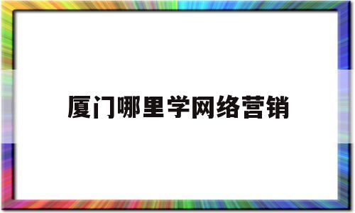 厦门哪里学网络营销(厦门哪里学网络营销最好)