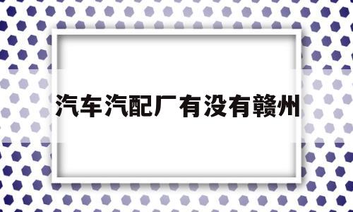 汽车汽配厂有没有赣州(赣州哪里有卖汽车配件的)