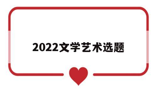 2022文学艺术选题的简单介绍