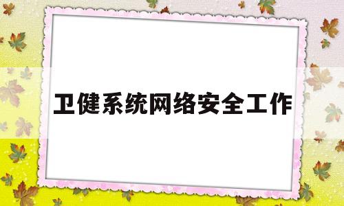 卫健系统网络安全工作(卫健系统网络安全工作总结范文)