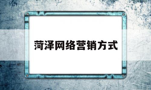 菏泽网络营销方式(网络营销策划一般有哪些步骤)