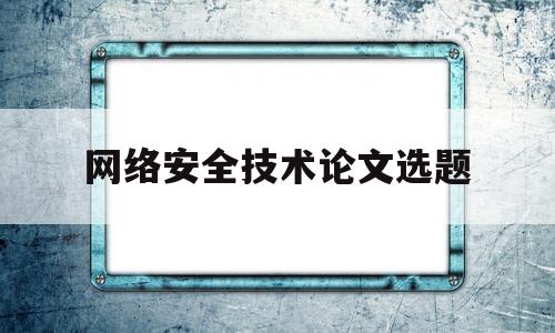 网络安全技术论文选题(网络安全技术论文选题方向)