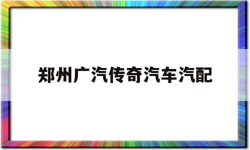 郑州广汽传奇汽车汽配(郑州广汽传奇汽车汽配电话)