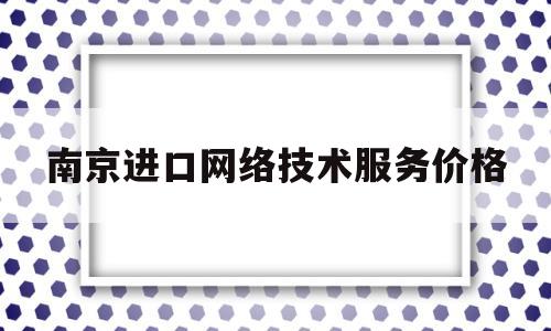 南京进口网络技术服务价格(南京进口网络技术服务价格表)