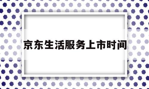 京东生活服务上市时间(京东生活服务上市时间是多少)