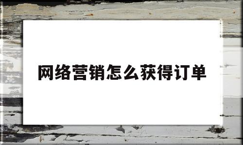 网络营销怎么获得订单(网络营销怎么获得订单价值)