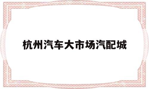 杭州汽车大市场汽配城(杭州汽车大市场汽配城地址)