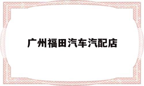 广州福田汽车汽配店(广州福田汽车汽配店地址)