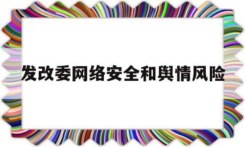 发改委网络安全和舆情风险(发改委网络安全和舆情风险管理办法)