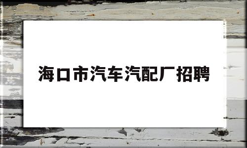 海口市汽车汽配厂招聘(海口市汽车汽配厂招聘信息)