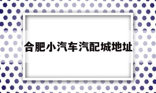 合肥小汽车汽配城地址(合肥小汽车汽配城地址在哪里)