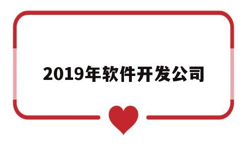 2019年软件开发公司(2019软件开发人天价格)