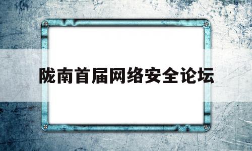 陇南首届网络安全论坛(陇南首届网络安全论坛名单)