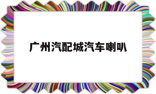 广州汽配城汽车喇叭(广州卖汽车音响的地方)