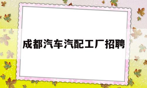 成都汽车汽配工厂招聘(成都汽配厂一般多少钱一个月)