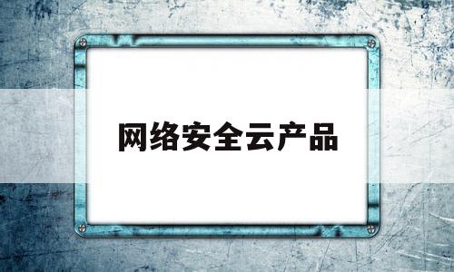 网络安全云产品(网络安全云产品有哪些)