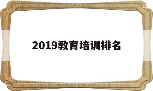 2019教育培训排名(全国教育培训机构排名前十)