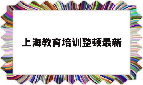 上海教育培训整顿最新(上海教育培训整顿最新2023)