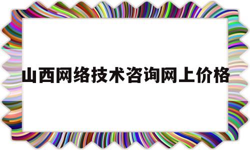 山西网络技术咨询网上价格(山西网络科技有限公司怎么样)