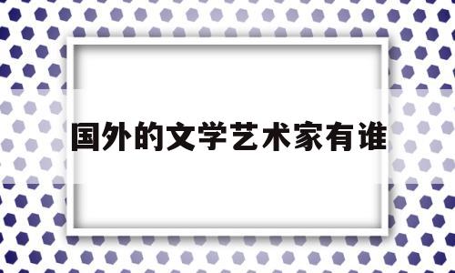 国外的文学艺术家有谁(外国文学家有哪些著名人物)