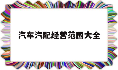 汽车汽配经营范围大全(汽配营业执照经营范围大全)