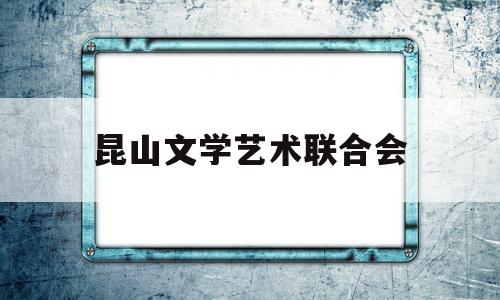 昆山文学艺术联合会(昆山文学艺术联合会会长)