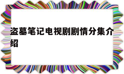 盗墓笔记电视剧剧情分集介绍(盗墓笔记电视剧剧情分集介绍大全)